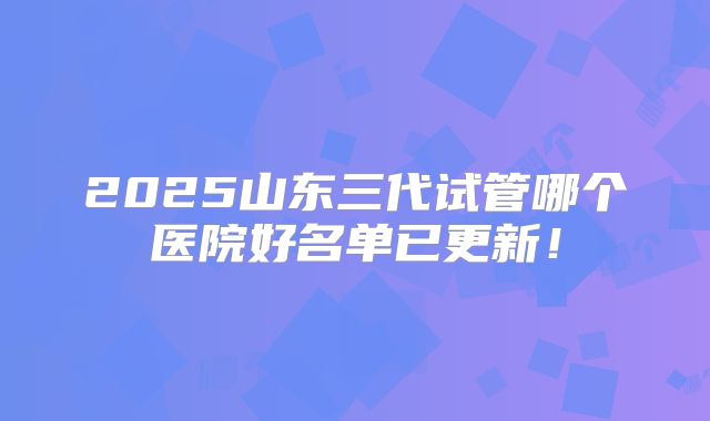 2025山东三代试管哪个医院好名单已更新!