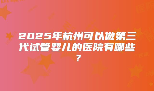 2025年杭州可以做第三代试管婴儿的医院有哪些?