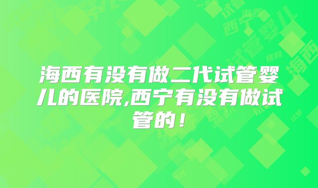 海西有没有做二代试管婴儿的医院,西宁有没有做试管的！