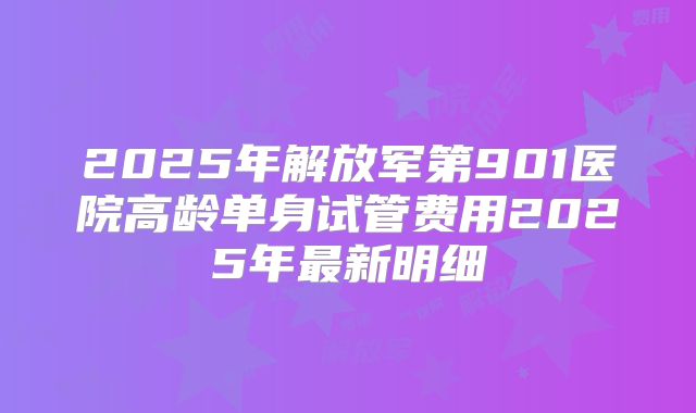 2025年解放军第901医院高龄单身试管费用2025年最新明细