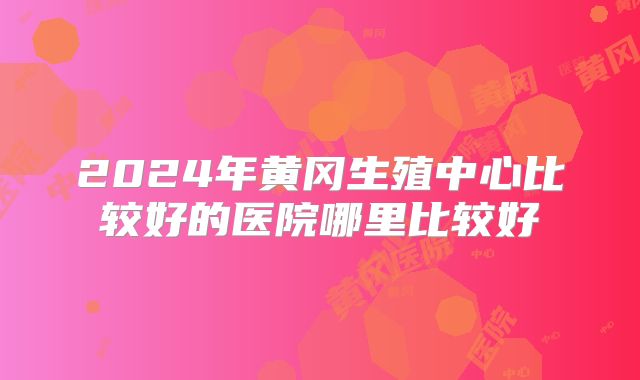 2024年黄冈生殖中心比较好的医院哪里比较好