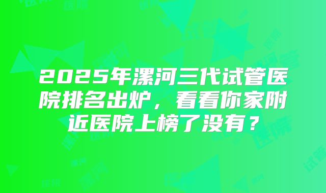 2025年漯河三代试管医院排名出炉，看看你家附近医院上榜了没有？
