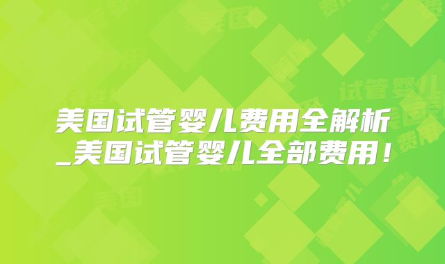 美国试管婴儿费用全解析_美国试管婴儿全部费用！