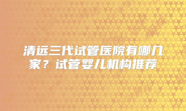 清远三代试管医院有哪几家？试管婴儿机构推荐
