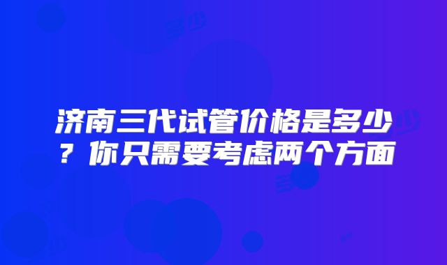 济南三代试管价格是多少？你只需要考虑两个方面