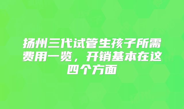 扬州三代试管生孩子所需费用一览,开销基本在这四个方面