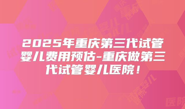 2025年重庆第三代试管婴儿费用预估-重庆做第三代试管婴儿医院！