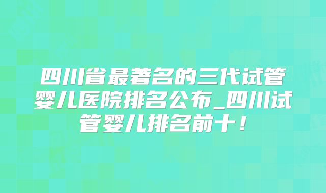 四川省最著名的三代试管婴儿医院排名公布_四川试管婴儿排名前十!