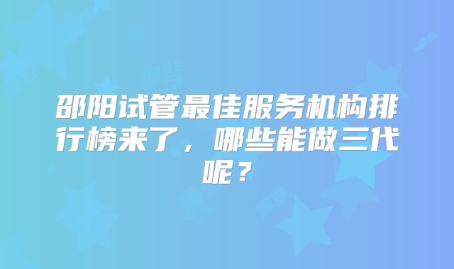 邵阳试管最佳服务机构排行榜来了，哪些能做三代呢？