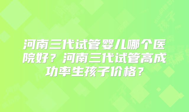 河南三代试管婴儿哪个医院好?河南三代试管高成功率生孩子价格?