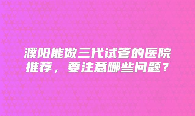 濮阳能做三代试管的医院推荐，要注意哪些问题？