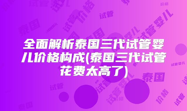 全面解析泰国三代试管婴儿价格构成(泰国三代试管花费太高了)