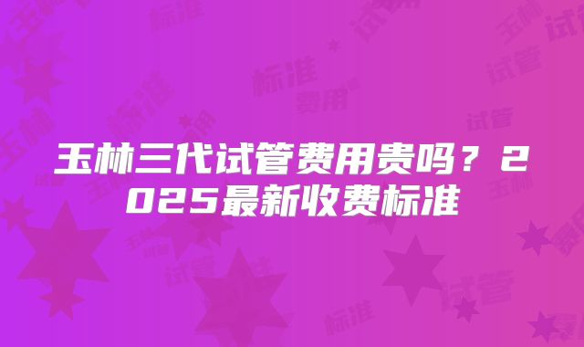 玉林三代试管费用贵吗？2025最新收费标准