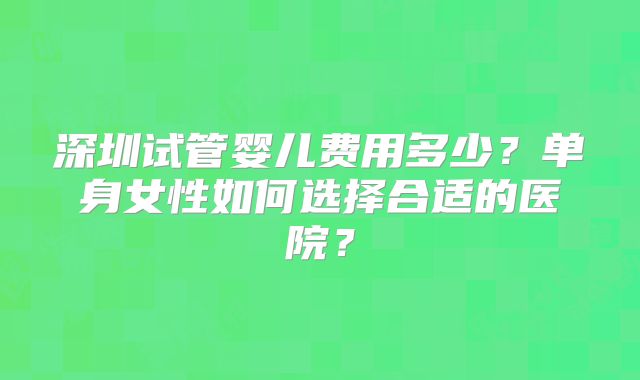 深圳试管婴儿费用多少？单身女性如何选择合适的医院？