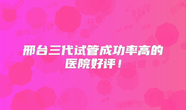 邢台三代试管成功率高的医院好评！