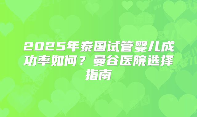 2025年泰国试管婴儿成功率如何？曼谷医院选择指南