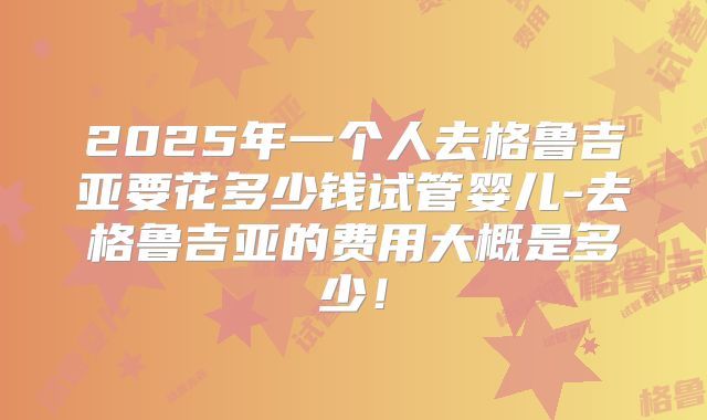 2025年一个人去格鲁吉亚要花多少钱试管婴儿-去格鲁吉亚的费用大概是多少!