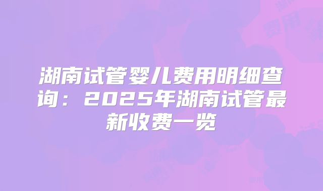 湖南试管婴儿费用明细查询：2025年湖南试管最新收费一览