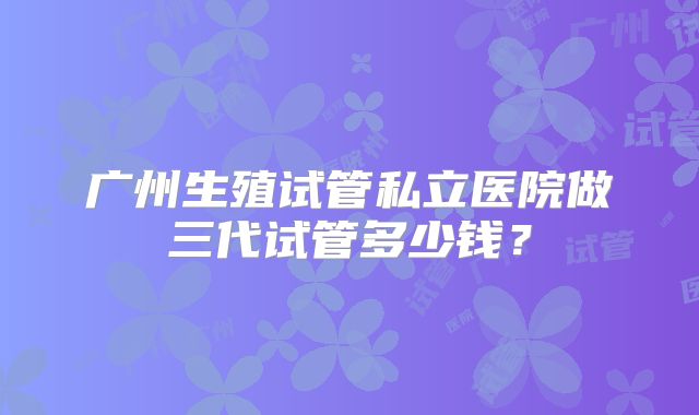 广州生殖试管私立医院做三代试管多少钱？