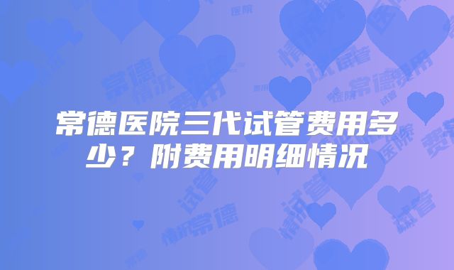 常德医院三代试管费用多少？附费用明细情况