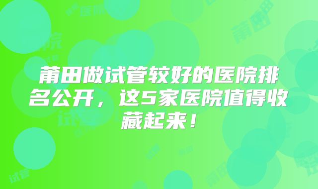 莆田做试管较好的医院排名公开，这5家医院值得收藏起来！