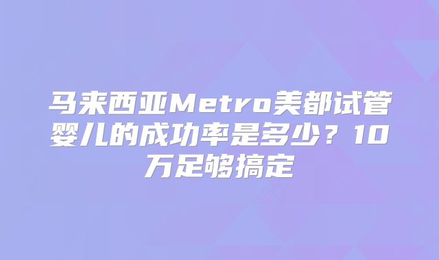 马来西亚Metro美都试管婴儿的成功率是多少？10万足够搞定