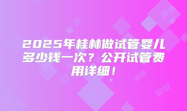 2025年桂林做试管婴儿多少钱一次？公开试管费用详细！