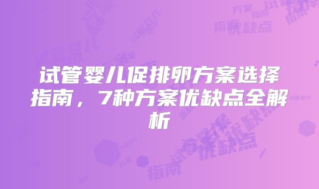 试管婴儿促排卵方案选择指南，7种方案优缺点全解析