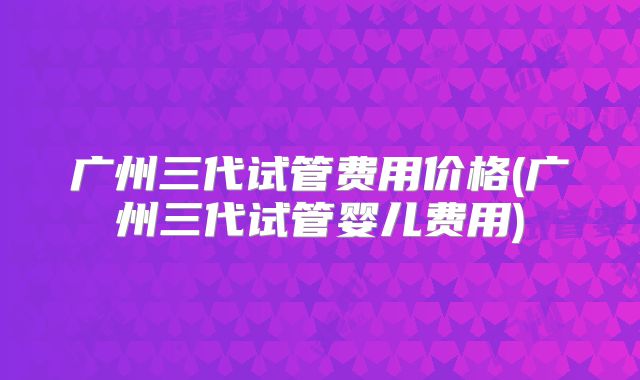 广州三代试管费用价格(广州三代试管婴儿费用)