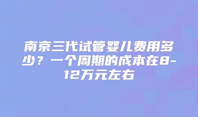 南京三代试管婴儿费用多少？一个周期的成本在8-12万元左右