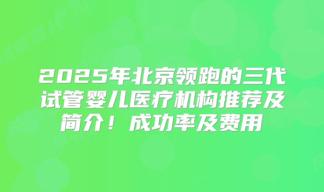 2025年北京领跑的三代试管婴儿医疗机构推荐及简介！成功率及费用