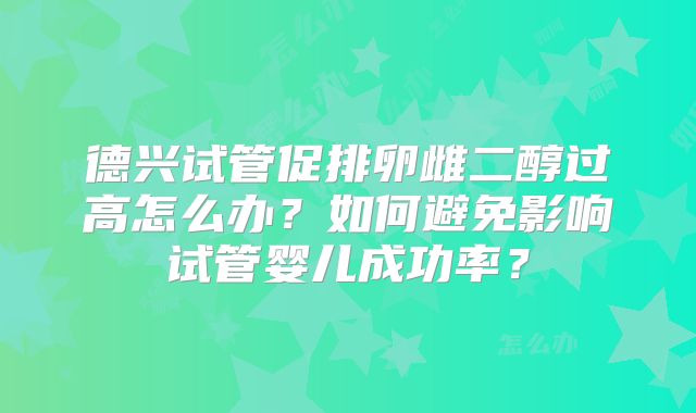 德兴试管促排卵雌二醇过高怎么办？如何避免影响试管婴儿成功率？