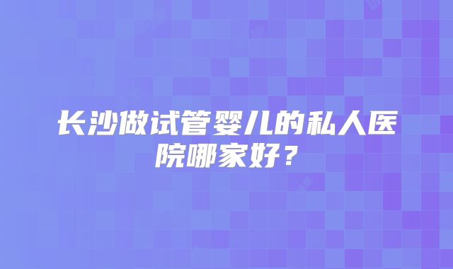 长沙做试管婴儿的私人医院哪家好？