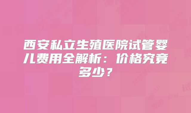 西安私立生殖医院试管婴儿费用全解析：价格究竟多少？