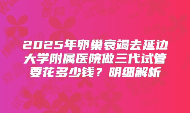 2025年卵巢衰竭去延边大学附属医院做三代试管要花多少钱？明细解析