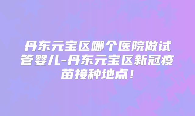 丹东元宝区哪个医院做试管婴儿-丹东元宝区新冠疫苗接种地点！