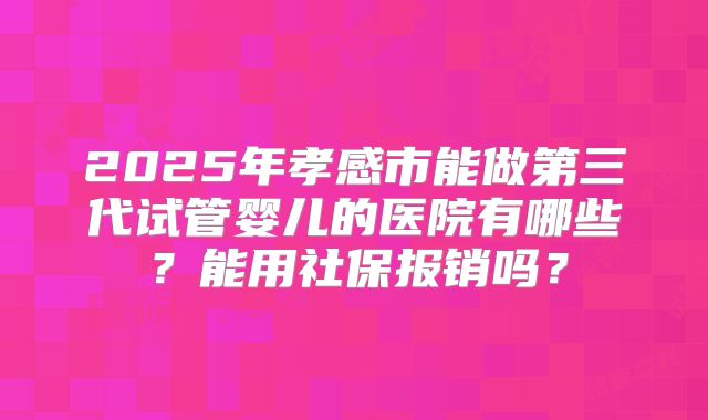 2025年孝感市能做第三代试管婴儿的医院有哪些？能用社保报销吗？