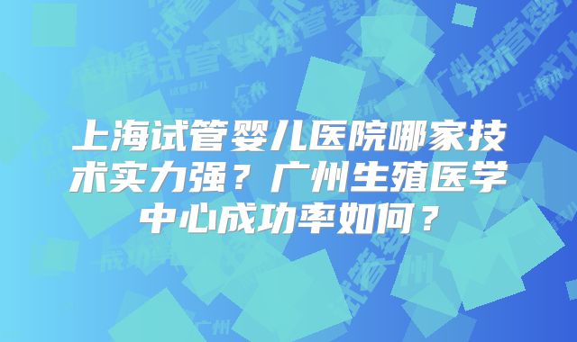 上海试管婴儿医院哪家技术实力强？广州生殖医学中心成功率如何？