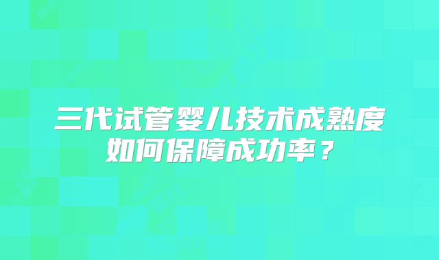 三代试管婴儿技术成熟度如何保障成功率？