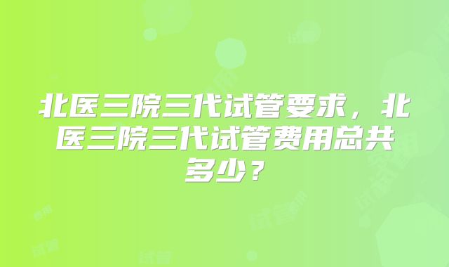 北医三院三代试管要求，北医三院三代试管费用总共多少？