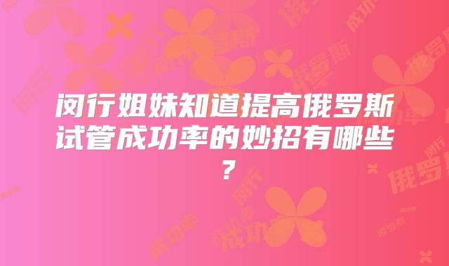 闵行姐妹知道提高俄罗斯试管成功率的妙招有哪些？