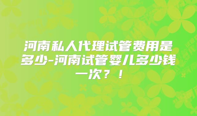 河南私人代理试管费用是多少-河南试管婴儿多少钱一次？！
