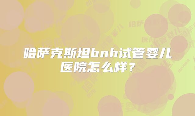 哈萨克斯坦bnh试管婴儿医院怎么样？