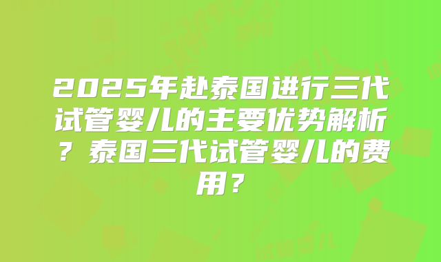 2025年赴泰国进行三代试管婴儿的主要优势解析？泰国三代试管婴儿的费用？