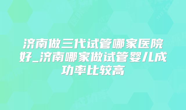 济南做三代试管哪家医院好_济南哪家做试管婴儿成功率比较高