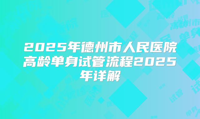 2025年德州市人民医院高龄单身试管流程2025年详解