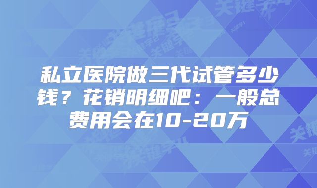私立医院做三代试管多少钱？花销明细吧：一般总费用会在10-20万