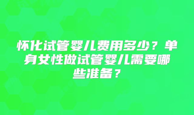 怀化试管婴儿费用多少？单身女性做试管婴儿需要哪些准备？