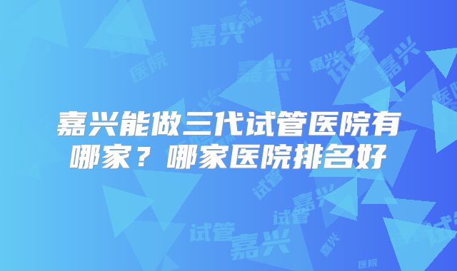 嘉兴能做三代试管医院有哪家？哪家医院排名好
