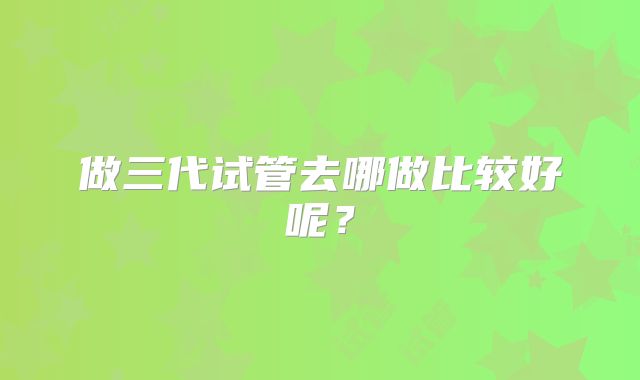 做三代试管去哪做比较好呢？